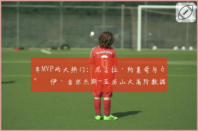 年MVP两大热门:尼古拉·约基奇与谢伊·吉尔杰斯-亚历山大高阶数据全面解析