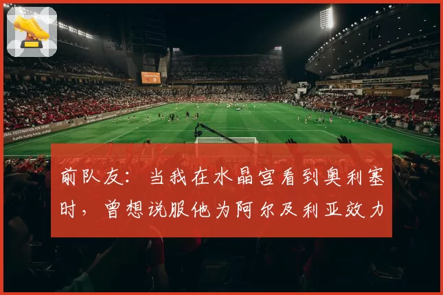前队友：当我在水晶宫看到奥利塞时，曾想说服他为阿尔及利亚效力