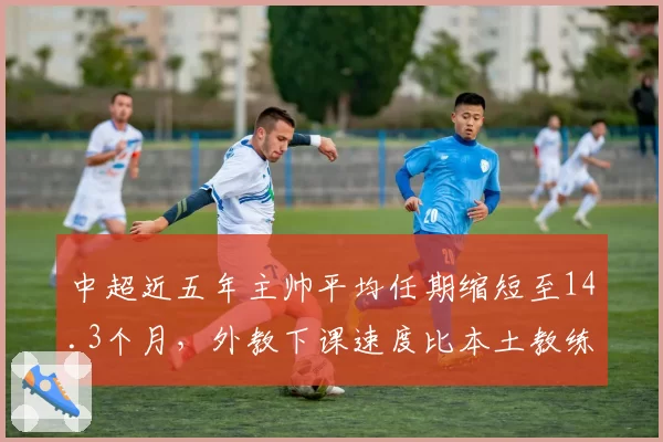 中超近五年主帅平均任期缩短至14.3个月,外教下课速度比本土教练快两成