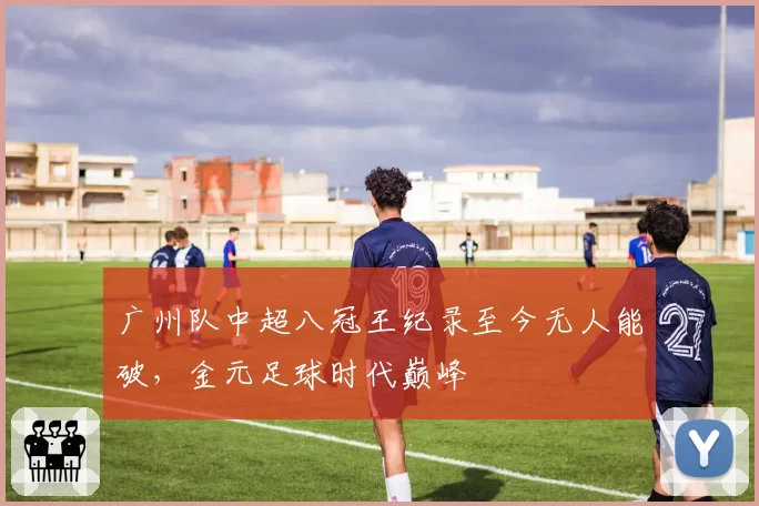 广州队中超八冠王纪录至今无人能破，金元足球时代巅峰