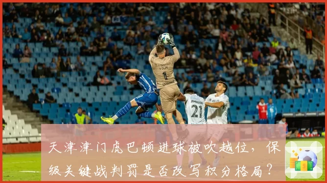 天津津门虎巴顿进球被吹越位，保级关键战判罚是否改写积分格局？