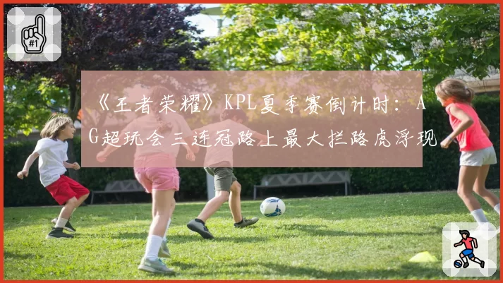 《王者荣耀》KPL夏季赛倒计时：AG超玩会三连冠路上最大拦路虎浮现