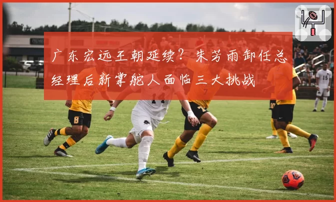 广东宏远王朝延续？朱芳雨卸任总经理后新掌舵人面临三大挑战