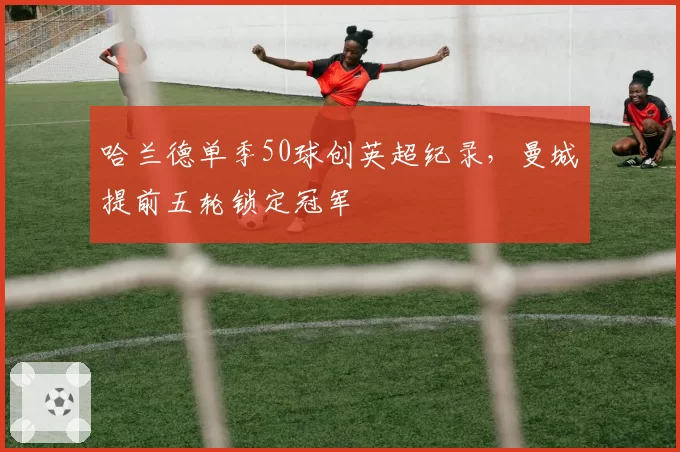 哈兰德单季50球创英超纪录，曼城提前五轮锁定冠军