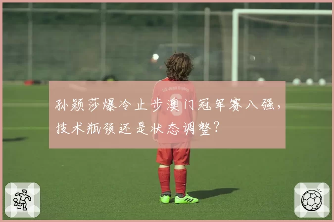 孙颖莎爆冷止步澳门冠军赛八强，技术瓶颈还是状态调整？