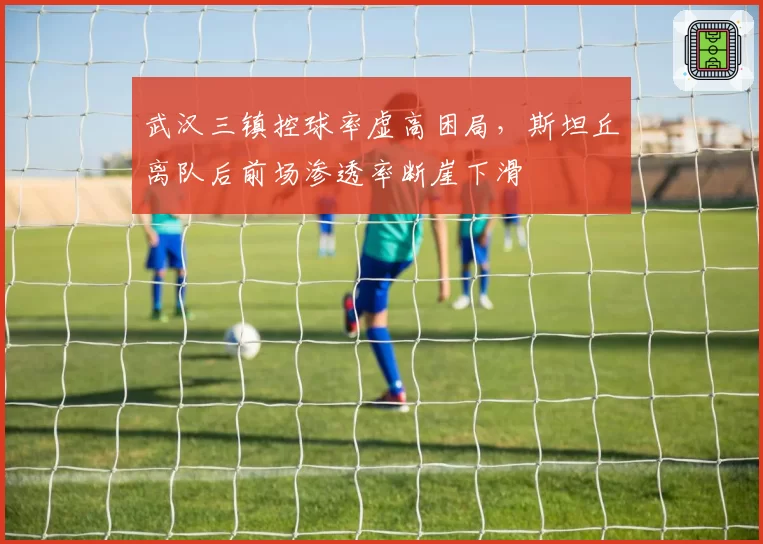 武汉三镇控球率虚高困局，斯坦丘离队后前场渗透率断崖下滑