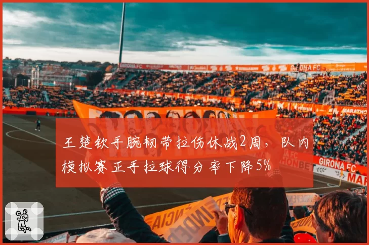 王楚钦手腕韧带拉伤休战2周,队内模拟赛正手拉球得分率下降5%