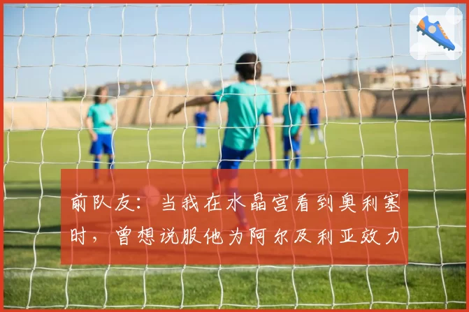 前队友：当我在水晶宫看到奥利塞时，曾想说服他为阿尔及利亚效力